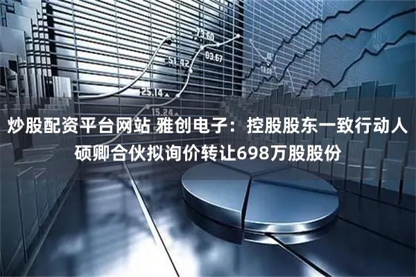 炒股配资平台网站 雅创电子：控股股东一致行动人硕卿合伙拟询价转让698万股股份