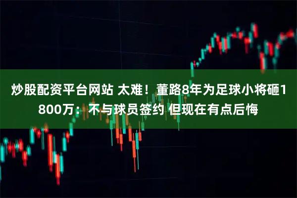 炒股配资平台网站 太难！董路8年为足球小将砸1800万：不与球员签约 但现在有点后悔