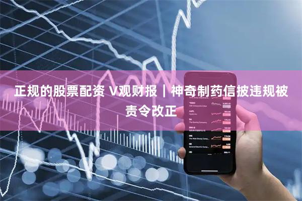 正规的股票配资 V观财报｜神奇制药信披违规被责令改正