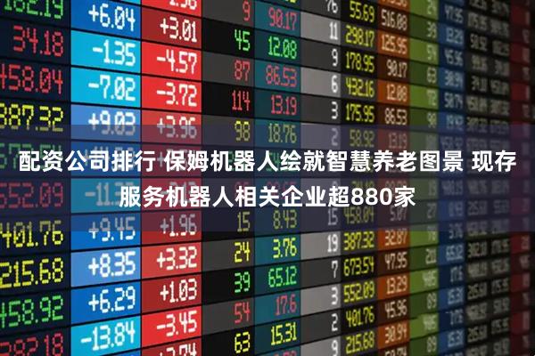 配资公司排行 保姆机器人绘就智慧养老图景 现存服务机器人相关企业超880家