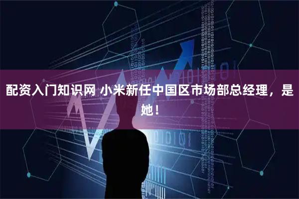 配资入门知识网 小米新任中国区市场部总经理，是她！