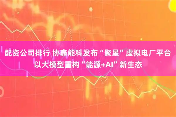 配资公司排行 协鑫能科发布“聚星”虚拟电厂平台 以大模型重构“能源+AI”新生态
