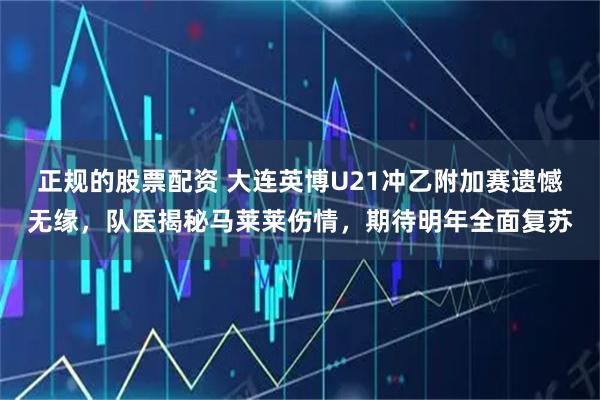 正规的股票配资 大连英博U21冲乙附加赛遗憾无缘，队医揭秘马莱莱伤情，期待明年全面复苏